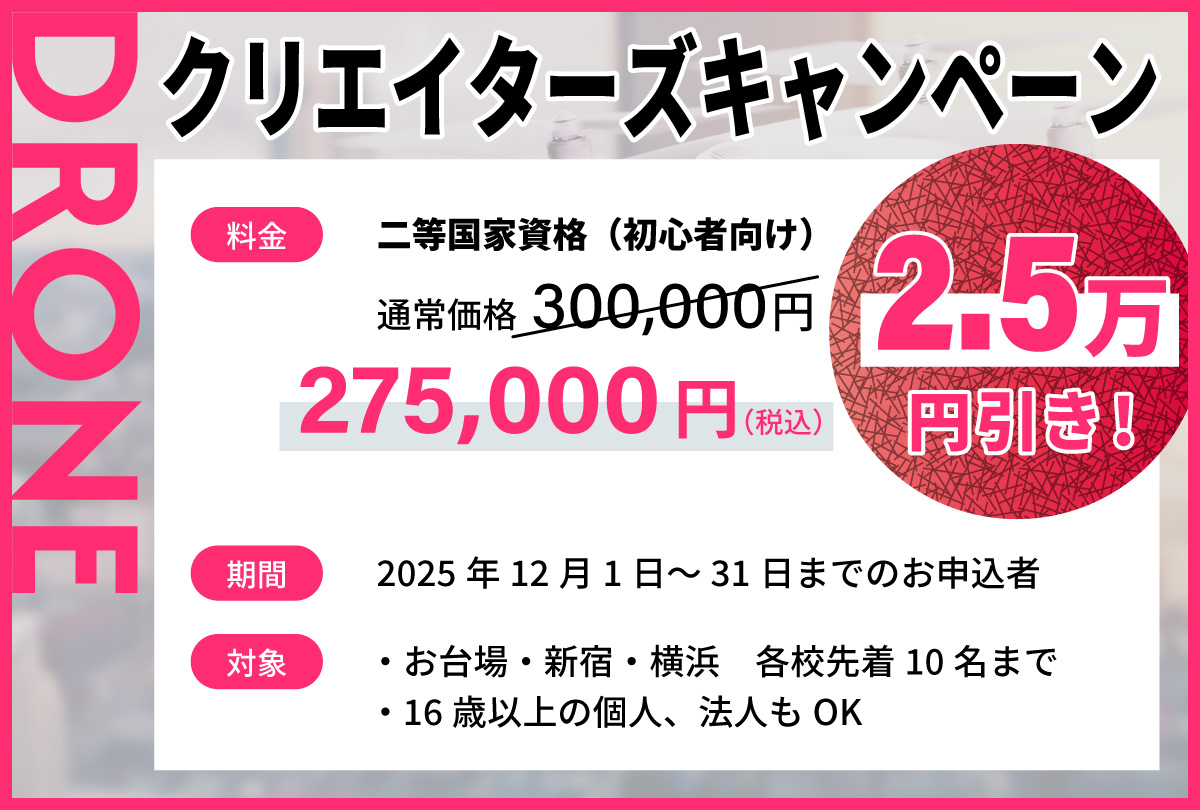 クリエイターズキャンペーン：ドローン国家資格2等（初心者）が25,000円割引で275,000円（税込）！！　期間：2025年12月1日～31日までのお申込者　対象：お台場・新宿・横浜　各校先着10名まで/16歳以上の個人、法人もOK